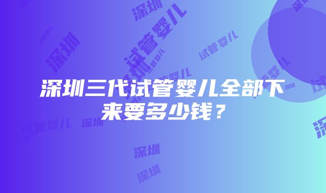 深圳三代试管婴儿全部下来要多少钱？