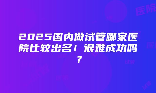 2025国内做试管哪家医院比较出名！很难成功吗？