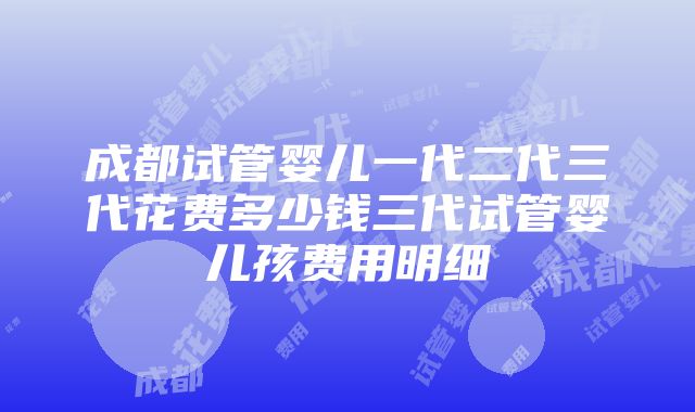 成都试管婴儿一代二代三代花费多少钱三代试管婴儿孩费用明细