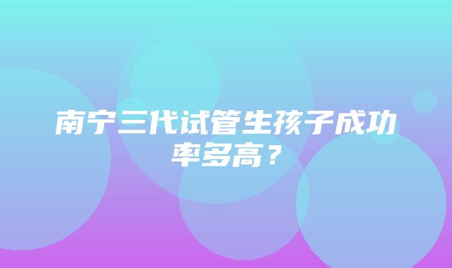 南宁三代试管生孩子成功率多高？