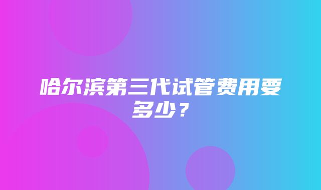 哈尔滨第三代试管费用要多少？