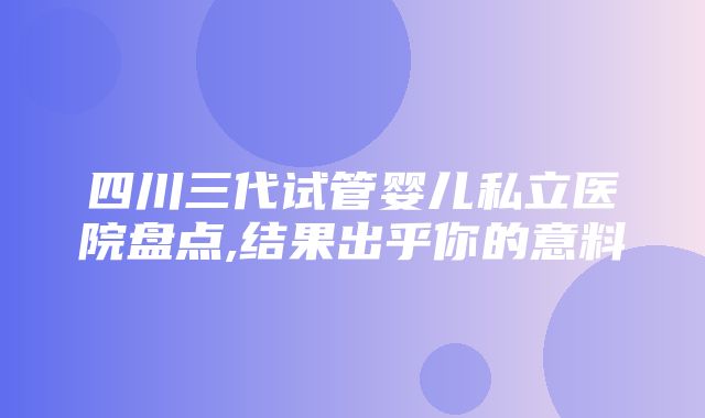 四川三代试管婴儿私立医院盘点,结果出乎你的意料