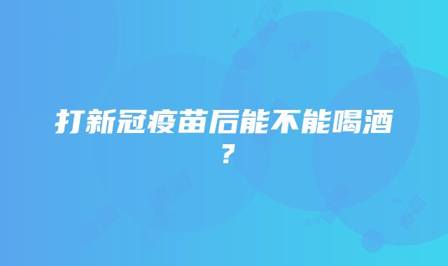 打新冠疫苗后能不能喝酒？