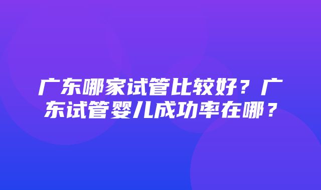 广东哪家试管比较好？广东试管婴儿成功率在哪？