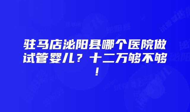 驻马店泌阳县哪个医院做试管婴儿？十二万够不够！