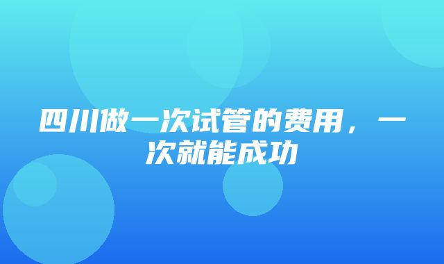 四川做一次试管的费用，一次就能成功