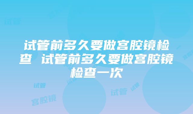 试管前多久要做宫腔镜检查 试管前多久要做宫腔镜检查一次