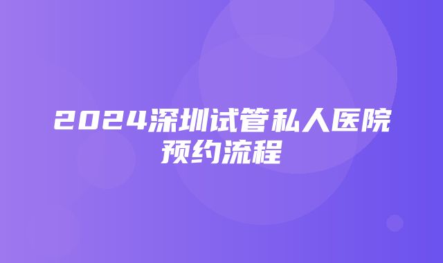 2024深圳试管私人医院预约流程