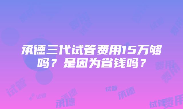 承德三代试管费用15万够吗？是因为省钱吗？