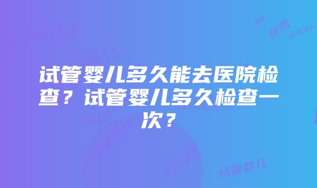 试管婴儿多久能去医院检查？试管婴儿多久检查一次？