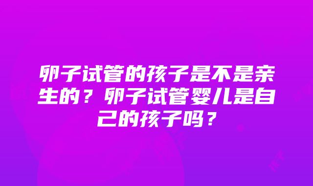 卵子试管的孩子是不是亲生的？卵子试管婴儿是自己的孩子吗？