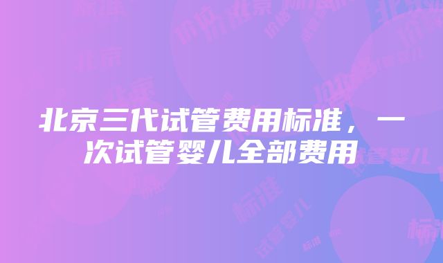 北京三代试管费用标准，一次试管婴儿全部费用