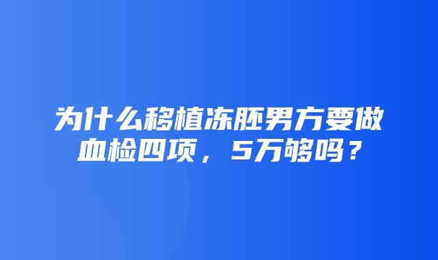 为什么移植冻胚男方要做血检四项，5万够吗？