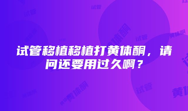 试管移植移植打黄体酮，请问还要用过久啊？