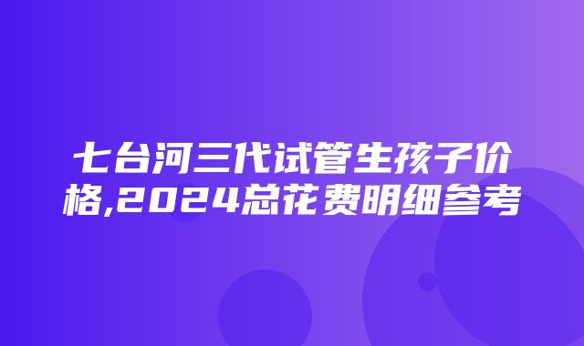 七台河三代试管生孩子价格,2024总花费明细参考