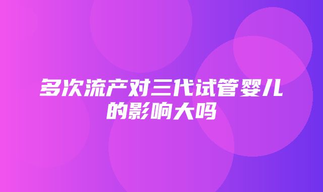 多次流产对三代试管婴儿的影响大吗