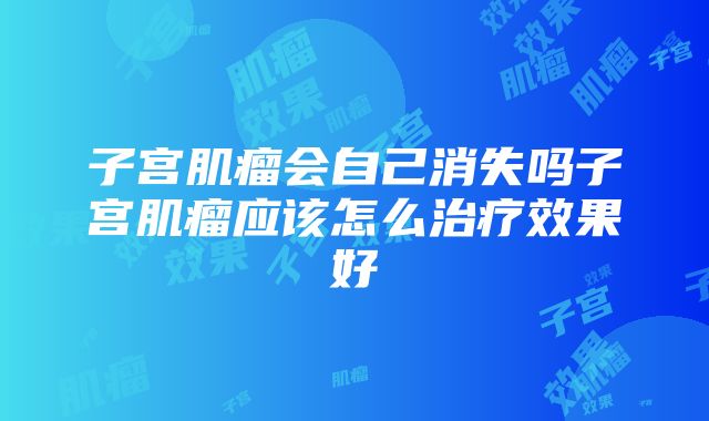 子宫肌瘤会自己消失吗子宫肌瘤应该怎么治疗效果好