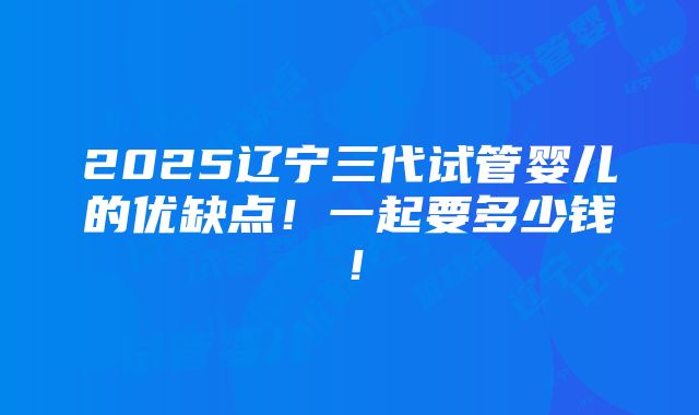 2025辽宁三代试管婴儿的优缺点！一起要多少钱！