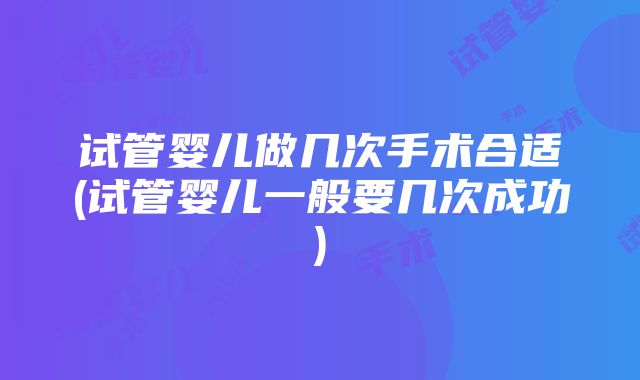 试管婴儿做几次手术合适(试管婴儿一般要几次成功)