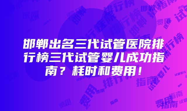 邯郸出名三代试管医院排行榜三代试管婴儿成功指南？耗时和费用！