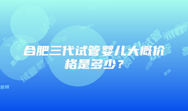 合肥三代试管婴儿大概价格是多少？