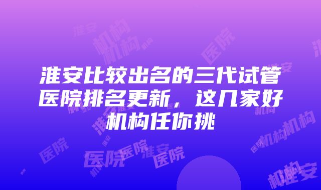 淮安比较出名的三代试管医院排名更新，这几家好机构任你挑