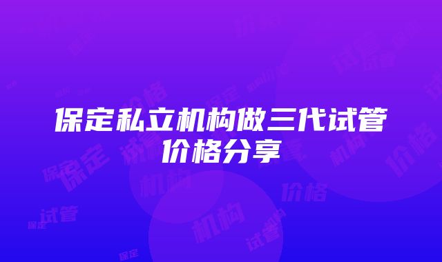 保定私立机构做三代试管价格分享