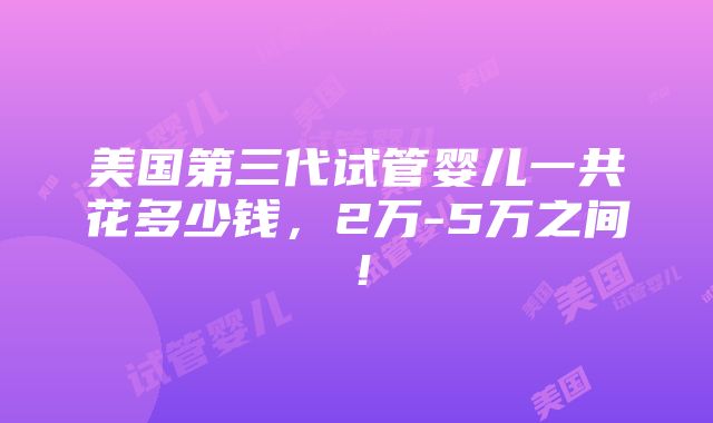 美国第三代试管婴儿一共花多少钱，2万-5万之间！