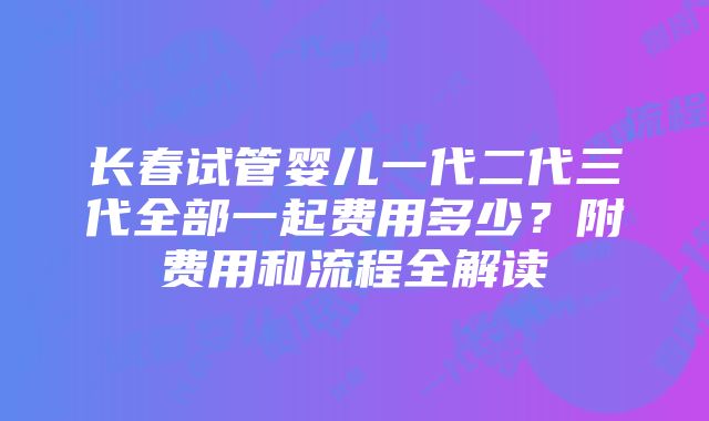 长春试管婴儿一代二代三代全部一起费用多少？附费用和流程全解读