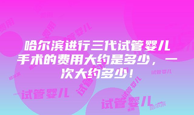 哈尔滨进行三代试管婴儿手术的费用大约是多少，一次大约多少！