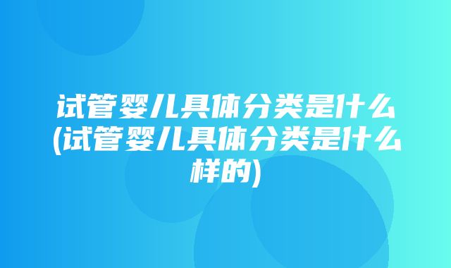 试管婴儿具体分类是什么(试管婴儿具体分类是什么样的)