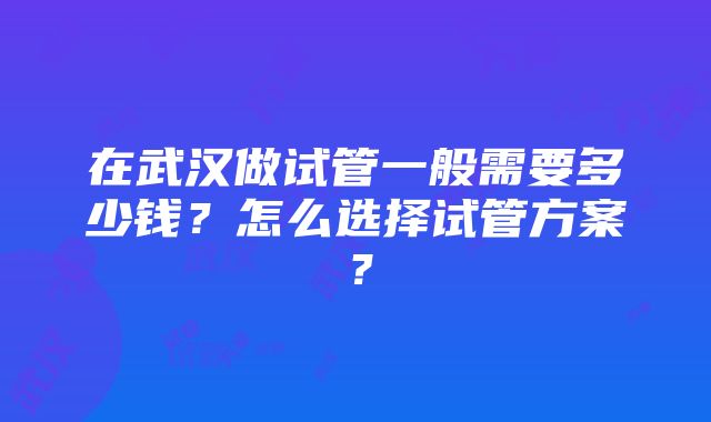 在武汉做试管一般需要多少钱？怎么选择试管方案？