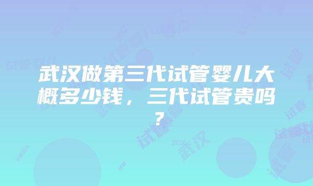 武汉做第三代试管婴儿大概多少钱，三代试管贵吗？