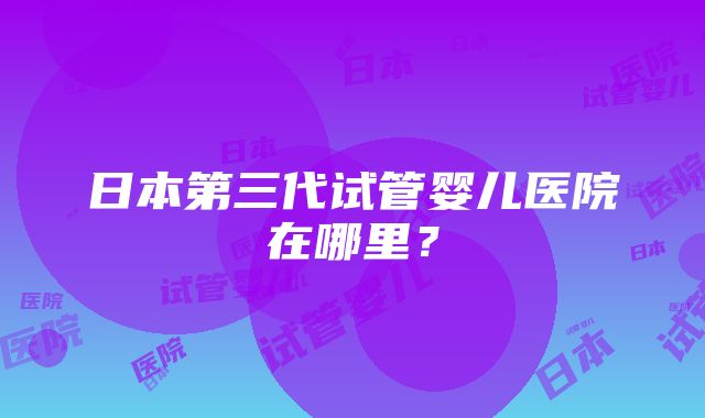 日本第三代试管婴儿医院在哪里？