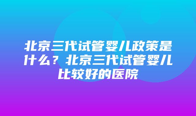 北京三代试管婴儿政策是什么？北京三代试管婴儿比较好的医院