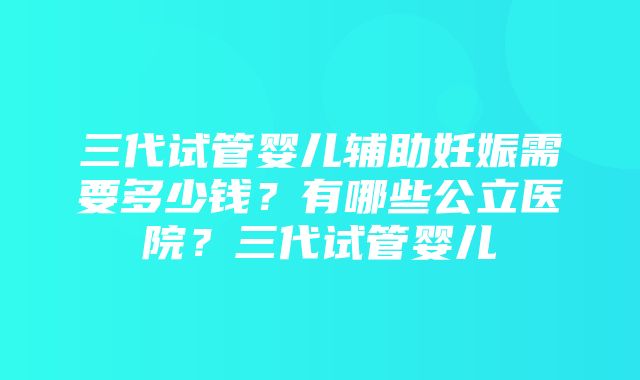 三代试管婴儿辅助妊娠需要多少钱？有哪些公立医院？三代试管婴儿