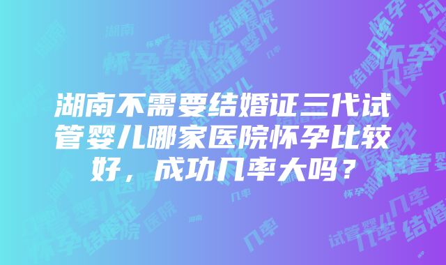 湖南不需要结婚证三代试管婴儿哪家医院怀孕比较好，成功几率大吗？