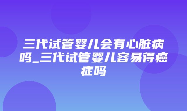 三代试管婴儿会有心脏病吗_三代试管婴儿容易得癌症吗