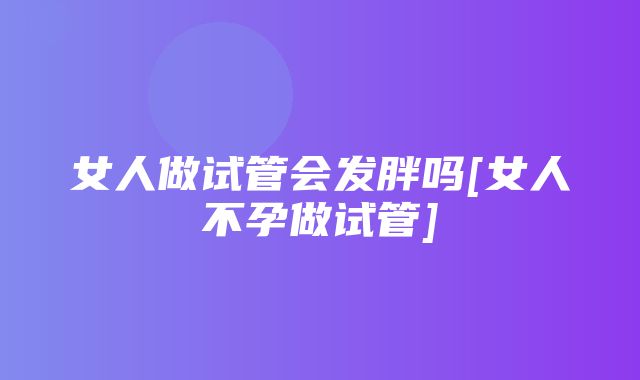 女人做试管会发胖吗[女人不孕做试管]