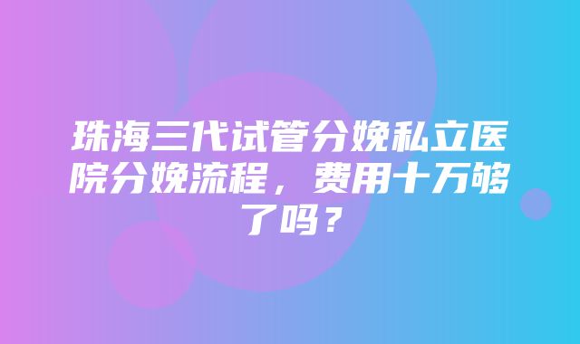 珠海三代试管分娩私立医院分娩流程，费用十万够了吗？