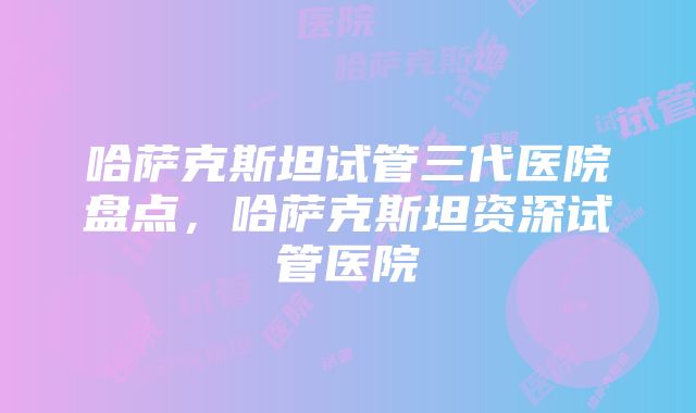 哈萨克斯坦试管三代医院盘点，哈萨克斯坦资深试管医院