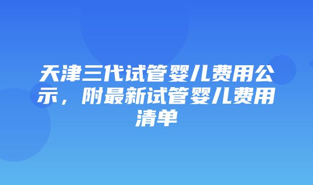 天津三代试管婴儿费用公示，附最新试管婴儿费用清单