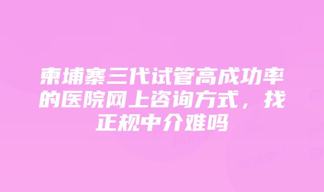 柬埔寨三代试管高成功率的医院网上咨询方式，找正规中介难吗