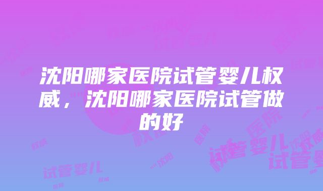 沈阳哪家医院试管婴儿权威，沈阳哪家医院试管做的好