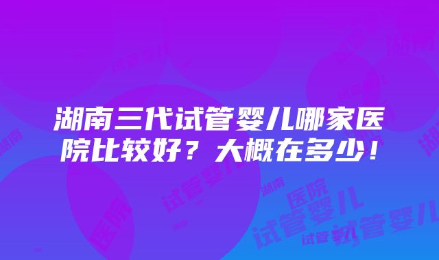 湖南三代试管婴儿哪家医院比较好？大概在多少！