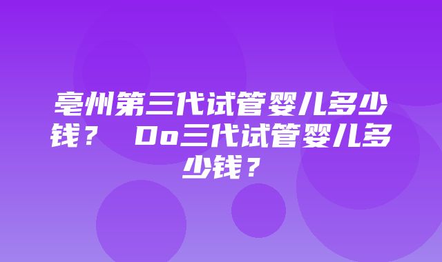 亳州第三代试管婴儿多少钱？ Do三代试管婴儿多少钱？