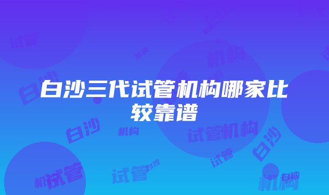 白沙三代试管机构哪家比较靠谱