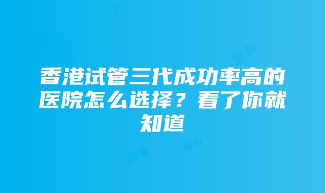 香港试管三代成功率高的医院怎么选择？看了你就知道