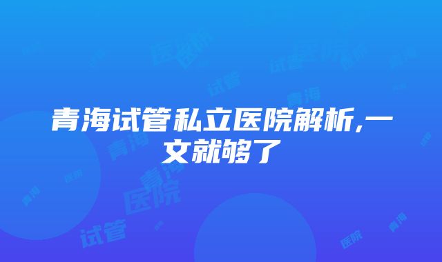 青海试管私立医院解析,一文就够了