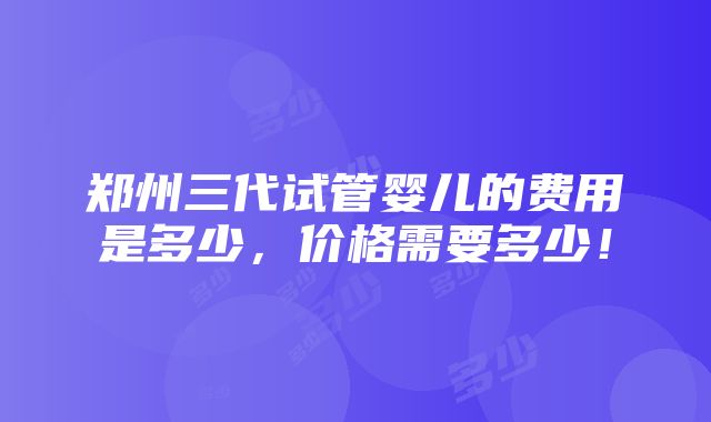 郑州三代试管婴儿的费用是多少，价格需要多少！